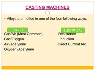 CASTING MACHINES
 Alloys are melted in one of the four following ways:
Gas/Air (Most Common) Resistance
Gas/Oxygen Induction
Air /Acetylene Direct Current Arc
Oxygen /Acetylene
TORCH ELECTRICAL
 