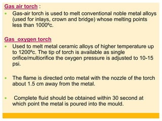 Gas air torch :
 Gas-air torch is used to melt conventional noble metal alloys
(used for inlays, crown and bridge) whose melting points
less than 1000⁰c.
Gas oxygen torch
 Used to melt metal ceramic alloys of higher temperature up
to 1200⁰c. The tip of torch is available as single
orifice/multiorifice the oxygen pressure is adjusted to 10-15
psi.
 The flame is directed onto metal with the nozzle of the torch
about 1.5 cm away from the metal.
 Complete fluid should be obtained within 30 second at
which point the metal is poured into the mould.
 