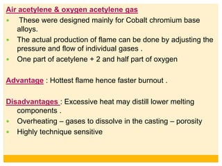 Air acetylene & oxygen acetylene gas
 These were designed mainly for Cobalt chromium base
alloys.
 The actual production of flame can be done by adjusting the
pressure and flow of individual gases .
 One part of acetylene + 2 and half part of oxygen
Advantage : Hottest flame hence faster burnout .
Disadvantages : Excessive heat may distill lower melting
components .
 Overheating – gases to dissolve in the casting – porosity
 Highly technique sensitive
 