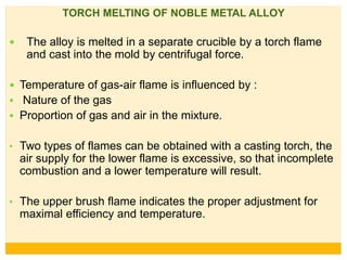 TORCH MELTING OF NOBLE METAL ALLOY
 The alloy is melted in a separate crucible by a torch flame
and cast into the mold by centrifugal force.
 Temperature of gas-air flame is influenced by :
 Nature of the gas
 Proportion of gas and air in the mixture.
• Two types of flames can be obtained with a casting torch, the
air supply for the lower flame is excessive, so that incomplete
combustion and a lower temperature will result.
• The upper brush flame indicates the proper adjustment for
maximal efficiency and temperature.
 