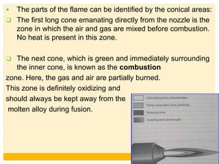  The parts of the flame can be identified by the conical areas:
 The first long cone emanating directly from the nozzle is the
zone in which the air and gas are mixed before combustion.
No heat is present in this zone.
 The next cone, which is green and immediately surrounding
the inner cone, is known as the combustion
zone. Here, the gas and air are partially burned.
This zone is definitely oxidizing and
should always be kept away from the
molten alloy during fusion.
 