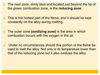  The next zone, dimly blue and located just beyond the tip of
the green combustion zone, is the reducing zone.
 This is the hottest part of the flame, and it should be kept
constantly on the alloy during melting.
 The outer cone (oxidizing zone) is the area in which
combustion occurs with the oxygen in the air.
 Under no circumstances should this portion of the flame be
used to melt the alloy. Not only is its temperature lower than
that of the reducing zone but it also oxidizes the alloy
 