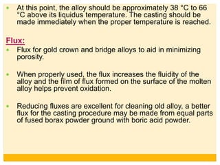  At this point, the alloy should be approximately 38 °C to 66
°C above its liquidus temperature. The casting should be
made immediately when the proper temperature is reached.
Flux:
 Flux for gold crown and bridge alloys to aid in minimizing
porosity.
 When properly used, the flux increases the fluidity of the
alloy and the film of flux formed on the surface of the molten
alloy helps prevent oxidation.
 Reducing fluxes are excellent for cleaning old alloy, a better
flux for the casting procedure may be made from equal parts
of fused borax powder ground with boric acid powder.
 