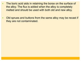  The boric acid aids in retaining the borax on the surface of
the alloy. The flux is added when the alloy is completely
melted and should be used with both old and new alloy.
 Old sprues and buttons from the same alloy may be recast if
they are not contaminated.
 