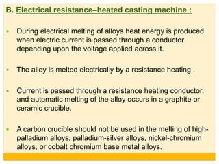 B. Electrical resistance–heated casting machine :
 During electrical melting of alloys heat energy is produced
when electric current is passed through a conductor
depending upon the voltage applied across it.
 The alloy is melted electrically by a resistance heating .
 Current is passed through a resistance heating conductor,
and automatic melting of the alloy occurs in a graphite or
ceramic crucible.
 A carbon crucible should not be used in the melting of high-
palladium alloys, palladium-silver alloys, nickel-chromium
alloys, or cobalt chromium base metal alloys.
 