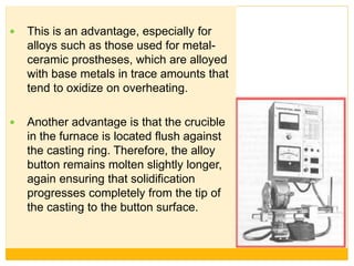  This is an advantage, especially for
alloys such as those used for metal-
ceramic prostheses, which are alloyed
with base metals in trace amounts that
tend to oxidize on overheating.
 Another advantage is that the crucible
in the furnace is located flush against
the casting ring. Therefore, the alloy
button remains molten slightly longer,
again ensuring that solidification
progresses completely from the tip of
the casting to the button surface.
 