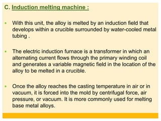 C. Induction melting machine :
 With this unit, the alloy is melted by an induction field that
develops within a crucible surrounded by water-cooled metal
tubing .
 The electric induction furnace is a transformer in which an
alternating current flows through the primary winding coil
and generates a variable magnetic field in the location of the
alloy to be melted in a crucible.
 Once the alloy reaches the casting temperature in air or in
vacuum, it is forced into the mold by centrifugal force, air
pressure, or vacuum. It is more commonly used for melting
base metal alloys.
 