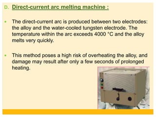 D. Direct-current arc melting machine :
 The direct-current arc is produced between two electrodes:
the alloy and the water-cooled tungsten electrode. The
temperature within the arc exceeds 4000 °C and the alloy
melts very quickly.
 This method poses a high risk of overheating the alloy, and
damage may result after only a few seconds of prolonged
heating.
 