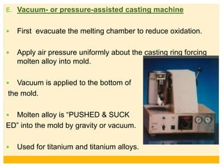 E. Vacuum- or pressure-assisted casting machine
 First evacuate the melting chamber to reduce oxidation.
 Apply air pressure uniformly about the casting ring forcing
molten alloy into mold.
 Vacuum is applied to the bottom of
the mold.
 Molten alloy is “PUSHED & SUCK
ED” into the mold by gravity or vacuum.
 Used for titanium and titanium alloys.
 