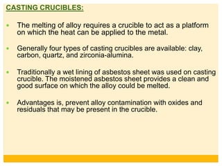 CASTING CRUCIBLES:
 The melting of alloy requires a crucible to act as a platform
on which the heat can be applied to the metal.
 Generally four types of casting crucibles are available: clay,
carbon, quartz, and zirconia-alumina.
 Traditionally a wet lining of asbestos sheet was used on casting
crucible. The moistened asbestos sheet provides a clean and
good surface on which the alloy could be melted.
 Advantages is, prevent alloy contamination with oxides and
residuals that may be present in the crucible.
 