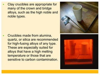  Clay crucibles are appropriate for
many of the crown and bridge
alloys, such as the high noble and
noble types.
 Crucibles made from alumina,
quartz, or silica are recommended
for high-fusing alloys of any type.
These are especially suited for
alloys that have a high melting
temperature or those that are
sensitive to carbon contamination.
 