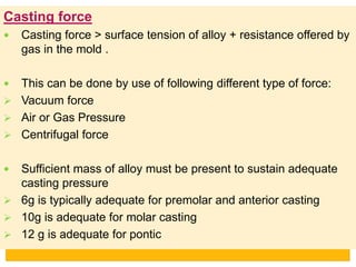 Casting force
 Casting force > surface tension of alloy + resistance offered by
gas in the mold .
 This can be done by use of following different type of force:
 Vacuum force
 Air or Gas Pressure
 Centrifugal force
 Sufficient mass of alloy must be present to sustain adequate
casting pressure
 6g is typically adequate for premolar and anterior casting
 10g is adequate for molar casting
 12 g is adequate for pontic
 