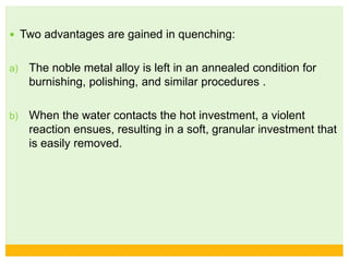  Two advantages are gained in quenching:
a) The noble metal alloy is left in an annealed condition for
burnishing, polishing, and similar procedures .
b) When the water contacts the hot investment, a violent
reaction ensues, resulting in a soft, granular investment that
is easily removed.
 