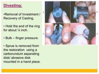 Divesting:
•Removal of Investment /
Recovery of Casting.
• Hold the end of the ring
for about ¼ inch.
• Bulk – finger pressure.
• Sprue is removed from
the restoration using a
carborundum separating
disk/ abrasive disk
mounted in a hand piece.
 