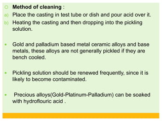  Method of cleaning :
a) Place the casting in test tube or dish and pour acid over it.
b) Heating the casting and then dropping into the pickling
solution.
 Gold and palladium based metal ceramic alloys and base
metals, these alloys are not generally pickled if they are
bench cooled.
 Pickling solution should be renewed frequently, since it is
likely to become contaminated.
 Precious alloys(Gold-Platinum-Palladium) can be soaked
with hydroflouric acid .
 
