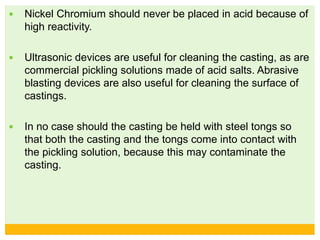  Nickel Chromium should never be placed in acid because of
high reactivity.
 Ultrasonic devices are useful for cleaning the casting, as are
commercial pickling solutions made of acid salts. Abrasive
blasting devices are also useful for cleaning the surface of
castings.
 In no case should the casting be held with steel tongs so
that both the casting and the tongs come into contact with
the pickling solution, because this may contaminate the
casting.
 