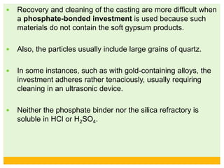  Recovery and cleaning of the casting are more difficult when
a phosphate-bonded investment is used because such
materials do not contain the soft gypsum products.
 Also, the particles usually include large grains of quartz.
 In some instances, such as with gold-containing alloys, the
investment adheres rather tenaciously, usually requiring
cleaning in an ultrasonic device.
 Neither the phosphate binder nor the silica refractory is
soluble in HCl or H2SO4.
 