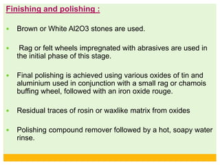 Finishing and polishing :
 Brown or White Al2O3 stones are used.
 Rag or felt wheels impregnated with abrasives are used in
the initial phase of this stage.
 Final polishing is achieved using various oxides of tin and
aluminium used in conjunction with a small rag or chamois
buffing wheel, followed with an iron oxide rouge.
 Residual traces of rosin or waxlike matrix from oxides
 Polishing compound remover followed by a hot, soapy water
rinse.
 