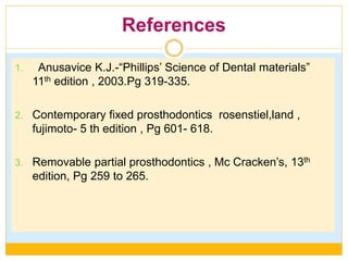 References
1. Anusavice K.J.-“Phillips’ Science of Dental materials”
11th edition , 2003.Pg 319-335.
2. Contemporary fixed prosthodontics rosenstiel,land ,
fujimoto- 5 th edition , Pg 601- 618.
3. Removable partial prosthodontics , Mc Cracken’s, 13th
edition, Pg 259 to 265.
 