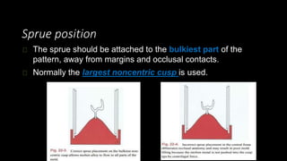 Sprue position
The sprue should be attached to the bulkiest part of the
pattern, away from margins and occlusal contacts.
Normally the largest noncentric cusp is used.
 