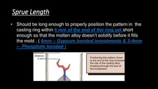 Sprue Length
• Should be long enough to properly position the pattern in the
casting ring within 6 mm of the end of the ring yet short
enough so that the molten alloy doesn’t solidify before it fills
the mold . ( 6mm – Gypsum bonded investments & 3-4mm
– Phosphate bonded )
 