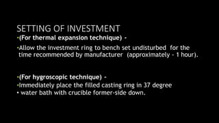 SETTING OF INVESTMENT
•(For thermal expansion technique) -
•Allow the investment ring to bench set undisturbed for the
time recommended by manufacturer (approximately - 1 hour).
•(For hygroscopic technique) –
•Immediately place the filled casting ring in 37 degree
• water bath with crucible former-side down.
 