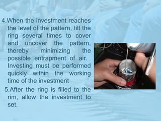4.When the investment reaches
the level of the pattern, tilt the
ring several times to cover
and uncover the pattern,
thereby minimizing the
possible entrapment of air.
Investing must be performed
quickly within the working
time of the investment
5.After the ring is filled to the
rim, allow the investment to
set.
 