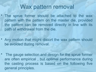 Wax pattern removal
• The sprue former should be attached to the wax
pattern with the pattern on the master die, provided
the pattern can be removed directly in line with its
path of withdrawal from the die.
• Any motion that might distort the wax pattern should
be avoided during removal.
• The gauge selection and design for the sprue former
are often empirical , but optimal performance during
the casting process is based on the following five
general principles.
 