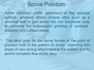 Sprue Position
• Some clinicians prefer placement at the occlusal
surface, whereas others choose sites such as a
proximal wall or just below the non functional cusp
to minimize the subsequent grinding of occlusal
anatomy and contact areas.
• The ideal area for the sprue former is the point of
greatest bulk in the pattern to avoid distorting thin
areas of wax during attachment to the pattern and to
permit complete flow of the alloy.
 