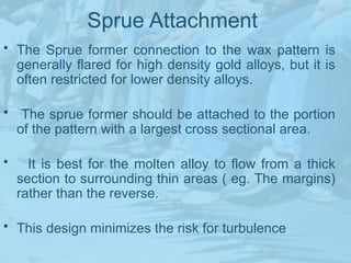 Sprue Attachment
• The Sprue former connection to the wax pattern is
generally flared for high density gold alloys, but it is
often restricted for lower density alloys.
• The sprue former should be attached to the portion
of the pattern with a largest cross sectional area.
• It is best for the molten alloy to flow from a thick
section to surrounding thin areas ( eg. The margins)
rather than the reverse.
• This design minimizes the risk for turbulence
 