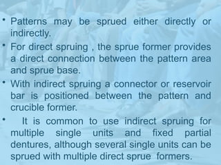 • Patterns may be sprued either directly or
indirectly.
• For direct spruing , the sprue former provides
a direct connection between the pattern area
and sprue base.
• With indirect spruing a connector or reservoir
bar is positioned between the pattern and
crucible former.
• It is common to use indirect spruing for
multiple single units and fixed partial
dentures, although several single units can be
sprued with multiple direct sprue formers.
 
