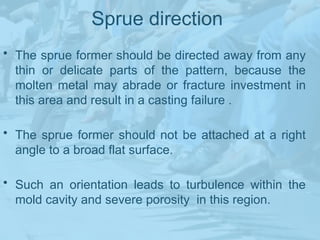 Sprue direction
• The sprue former should be directed away from any
thin or delicate parts of the pattern, because the
molten metal may abrade or fracture investment in
this area and result in a casting failure .
• The sprue former should not be attached at a right
angle to a broad flat surface.
• Such an orientation leads to turbulence within the
mold cavity and severe porosity in this region.
 