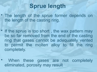 Sprue length
• The length of the sprue former depends on
the length of the casting ring.
• If the sprue is too short , the wax pattern may
be so far removed from the end of the casting
ring that gases cannot be adequately vented
to permit the molten alloy to fill the ring
completely.
• When these gases are not completely
eliminated, porosity may result
 