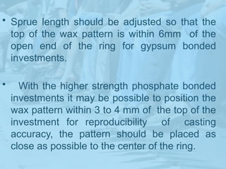 • Sprue length should be adjusted so that the
top of the wax pattern is within 6mm of the
open end of the ring for gypsum bonded
investments.
• With the higher strength phosphate bonded
investments it may be possible to position the
wax pattern within 3 to 4 mm of the top of the
investment for reproducibility of casting
accuracy, the pattern should be placed as
close as possible to the center of the ring.
 