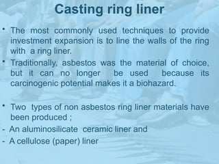 Casting ring liner
• The most commonly used techniques to provide
investment expansion is to line the walls of the ring
with a ring liner.
• Traditionally, asbestos was the material of choice,
but it can no longer be used because its
carcinogenic potential makes it a biohazard.
• Two types of non asbestos ring liner materials have
been produced ;
- An aluminosilicate ceramic liner and
- A cellulose (paper) liner
 