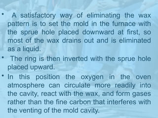 • A satisfactory way of eliminating the wax
pattern is to set the mold in the furnace with
the sprue hole placed downward at first, so
most of the wax drains out and is eliminated
as a liquid.
• The ring is then inverted with the sprue hole
placed upward.
• In this position the oxygen in the oven
atmosphere can circulate more readily into
the cavity, react with the wax, and form gases
rather than the fine carbon that interferes with
the venting of the mold cavity.
 