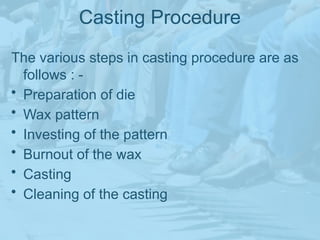 Casting Procedure
The various steps in casting procedure are as
follows : -
• Preparation of die
• Wax pattern
• Investing of the pattern
• Burnout of the wax
• Casting
• Cleaning of the casting
 