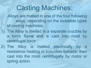 Casting Machines:
Alloys are melted in one of the four following
ways, depending on the available types
of casting machines.
1) The Alloy is melted in a separate crucible by
a torch flame and is cast into mold by
centrifugal force .
2) The Alloy is melted electrically by a
resistance heating or induction furnace, then
cast into the mold centrifugally by motor or
spring action.
 