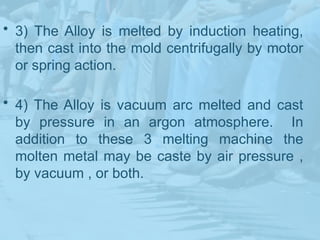 • 3) The Alloy is melted by induction heating,
then cast into the mold centrifugally by motor
or spring action.
• 4) The Alloy is vacuum arc melted and cast
by pressure in an argon atmosphere. In
addition to these 3 melting machine the
molten metal may be caste by air pressure ,
by vacuum , or both.
 