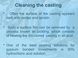 Cleaning the casting
• Often the surface of the casting appears
dark with oxides and tarnish.
• Such a surface film can be removed by a
process known as pickling, which consists
of heating the discolored casting in an acid.
• One of the best pickling solutions for
gypsum bonded investments is 50%
hydrochloric acid solution.
 