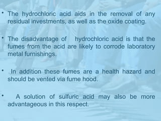 • The hydrochloric acid aids in the removal of any
residual investments, as well as the oxide coating.
• The disadvantage of hydrochloric acid is that the
fumes from the acid are likely to corrode laboratory
metal furnishings.
• In addition these fumes are a health hazard and
should be vented via fume hood.
• A solution of sulfuric acid may also be more
advantageous in this respect.
 