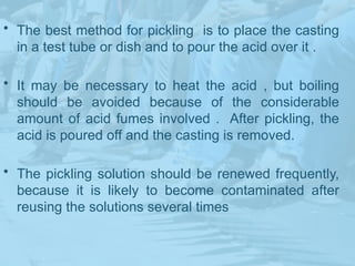 • The best method for pickling is to place the casting
in a test tube or dish and to pour the acid over it .
• It may be necessary to heat the acid , but boiling
should be avoided because of the considerable
amount of acid fumes involved . After pickling, the
acid is poured off and the casting is removed.
• The pickling solution should be renewed frequently,
because it is likely to become contaminated after
reusing the solutions several times
 