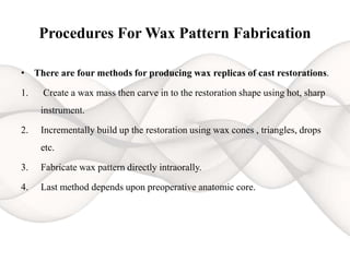 Procedures For Wax Pattern Fabrication
• There are four methods for producing wax replicas of cast restorations.
1. Create a wax mass then carve in to the restoration shape using hot, sharp
instrument.
2. Incrementally build up the restoration using wax cones , triangles, drops
etc.
3. Fabricate wax pattern directly intraorally.
4. Last method depends upon preoperative anatomic core.
 