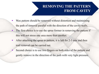 REMOVING THE PATTERN
FROM CAVITY
 Wax pattern should be removed without distortion and maintaining
the path of removal parallel with the direction of the cavity walls.
 The first choice is to use the sprue former in removing the pattern if
this will not stress one area more than another.
 After attaching the sprue to pattern, it is left for 2-3 min and then
trail removal can be carried out.
 Second choice is to use two fingers on both sides of the pattern and
gently remove in the direction of the path with very light pressure.
 