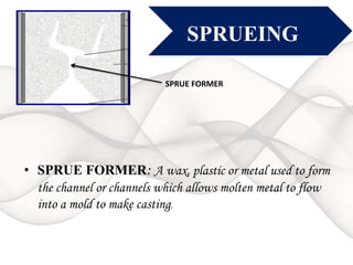 SPRUEING
• SPRUE FORMER: A wax, plastic or metal used to form
the channel or channels which allows molten metal to flow
into a mold to make casting.
SPRUE FORMER
 