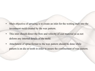 • Main objective of sprueing is to create an inlet for the wetting melt into the
investment mold created by the wax pattern.
• This inlet should direct the flow and velocity of cast material so as not
deform any internal details of the mold.
• Attachment of sprue former to the wax pattern should be done while
pattern is on die or tooth in order to assure the confinement of wax pattern.
 