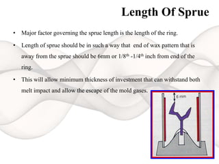 Length Of Sprue
• Major factor governing the sprue length is the length of the ring.
• Length of sprue should be in such a way that end of wax pattern that is
away from the sprue should be 6mm or 1/8th -1/4th inch from end of the
ring.
• This will allow minimum thickness of investment that can withstand both
melt impact and allow the escape of the mold gases.
 