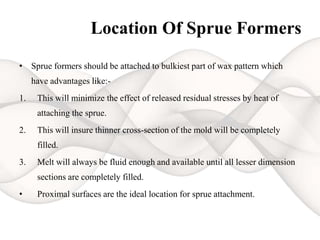 Location Of Sprue Formers
• Sprue formers should be attached to bulkiest part of wax pattern which
have advantages like:-
1. This will minimize the effect of released residual stresses by heat of
attaching the sprue.
2. This will insure thinner cross-section of the mold will be completely
filled.
3. Melt will always be fluid enough and available until all lesser dimension
sections are completely filled.
• Proximal surfaces are the ideal location for sprue attachment.
 