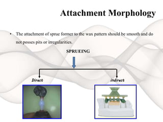 Attachment Morphology
• The attachment of sprue former to the wax pattern should be smooth and do
not posses pits or irregularities.
SPRUEING
Direct indirect
 