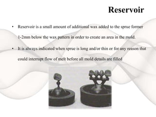 Reservoir
• Reservoir is a small amount of additional wax added to the sprue former
1-2mm below the wax pattern in order to create an area in the mold.
• It is always indicated when sprue is long and/or thin or for any reason that
could interrupt flow of melt before all mold details are filled
 